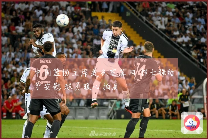 中国篮协主席更衣室落泪 郭士强给予安慰 球员暖心拍肩