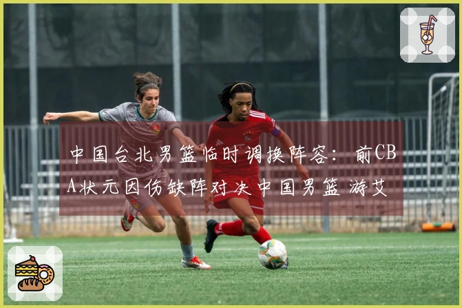 中国台北男篮临时调换阵容：前CBA状元因伤缺阵对决中国男篮 游艾喆替补出战