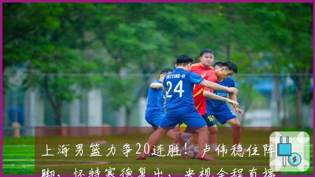 上海男篮力争20连胜！卢伟稳住阵脚，怀特塞德复出，央视全程直播