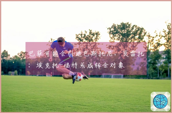 巴萨可能会引进巴斯托尼，莫雷托：埃克托-福特或成转会对象