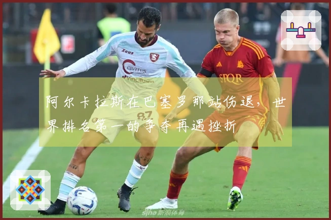 阿尔卡拉斯在巴塞罗那站伤退，世界排名第一的争夺再遇挫折