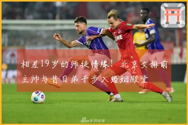 相差19岁的师徒情缘！北京女排前主帅与昔日弟子步入婚姻殿堂