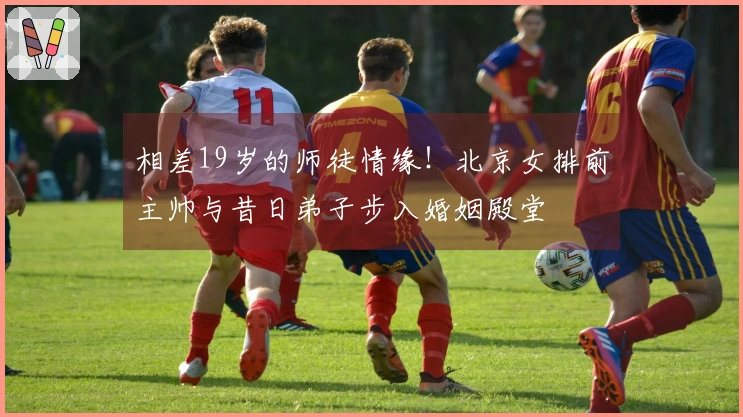 相差19岁的师徒情缘！北京女排前主帅与昔日弟子步入婚姻殿堂
