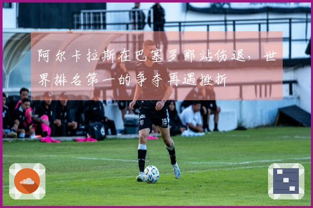 阿尔卡拉斯在巴塞罗那站伤退，世界排名第一的争夺再遇挫折