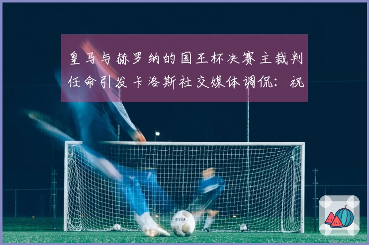 皇马与赫罗纳的国王杯决赛主裁判任命引发卡洛斯社交媒体调侃：祝贺！