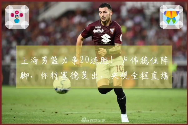 上海男篮力争20连胜！卢伟稳住阵脚，怀特塞德复出，央视全程直播