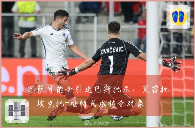 巴萨可能会引进巴斯托尼，莫雷托：埃克托-福特或成转会对象