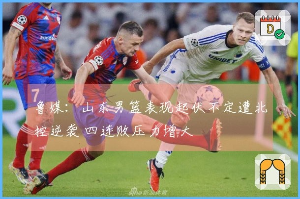 鲁媒：山东男篮表现起伏不定遭北控逆袭 四连败压力增大