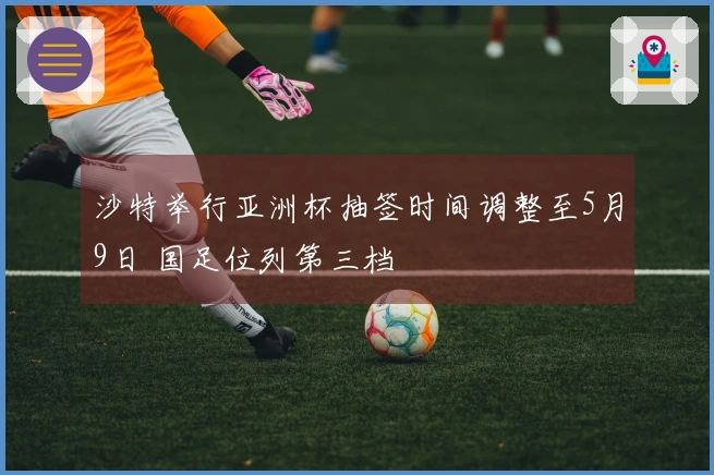 沙特举行亚洲杯抽签时间调整至5月9日 国足位列第三档