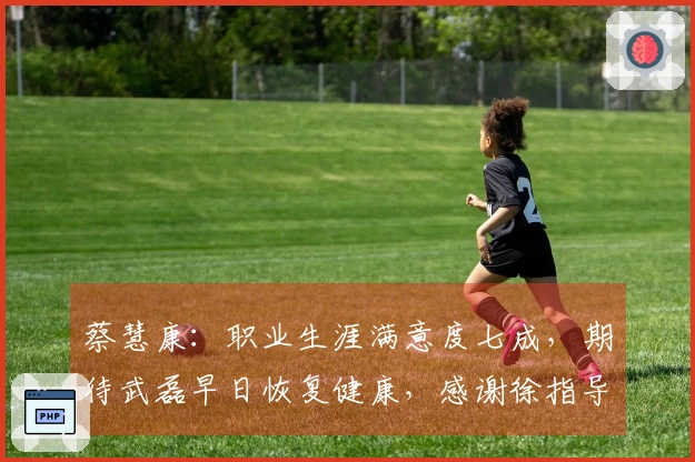 蔡慧康：职业生涯满意度七成，期待武磊早日恢复健康，感谢徐指导的培养
