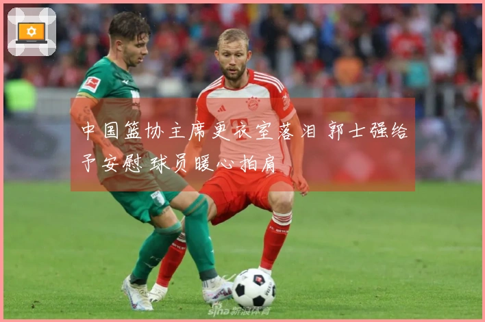 中国篮协主席更衣室落泪 郭士强给予安慰 球员暖心拍肩