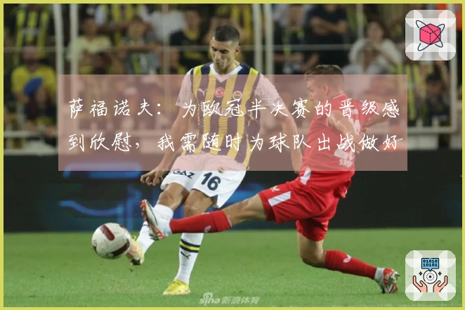 萨福诺夫：为欧冠半决赛的晋级感到欣慰，我需随时为球队出战做好准备