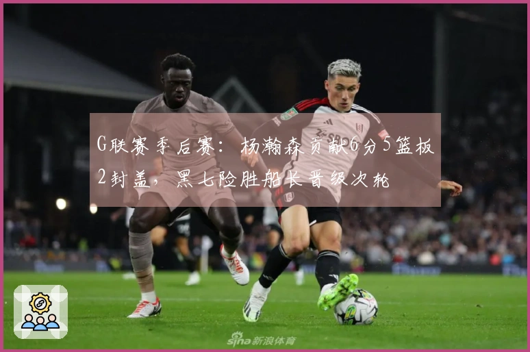 G联赛季后赛：杨瀚森贡献6分5篮板2封盖，黑七险胜船长晋级次轮