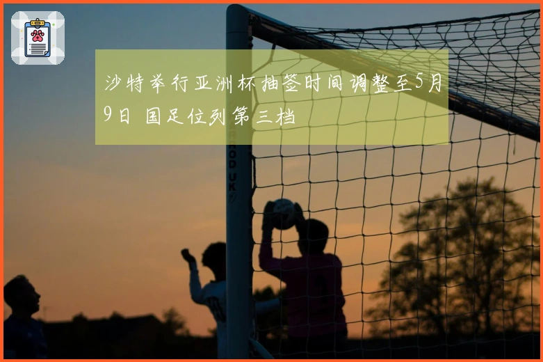 沙特举行亚洲杯抽签时间调整至5月9日 国足位列第三档