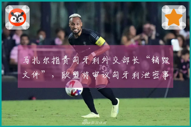 马扎尔指责匈牙利外交部长“销毁文件”，欧盟将审议匈牙利泄密事件