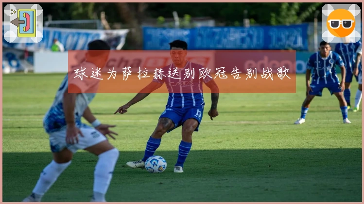 球迷为萨拉赫送别欧冠告别战歌