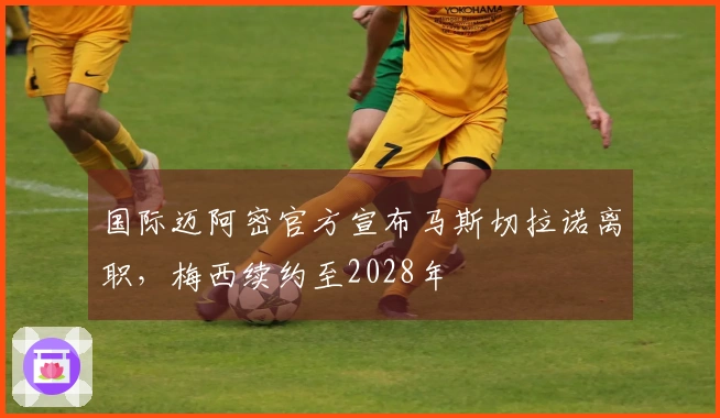 国际迈阿密官方宣布马斯切拉诺离职，梅西续约至2028年
