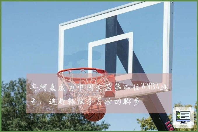 冉珂嘉成为中国女篮第四位WNBA选手，追赶韩旭李月汝的脚步