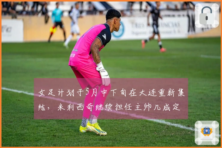 女足计划于5月中下旬在大连重新集结，米利西奇继续担任主帅几成定局