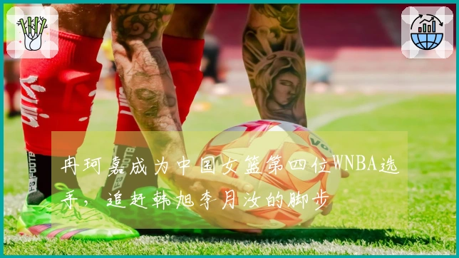 冉珂嘉成为中国女篮第四位WNBA选手，追赶韩旭李月汝的脚步