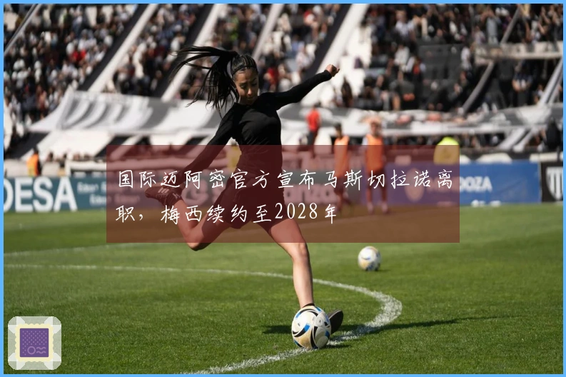 国际迈阿密官方宣布马斯切拉诺离职，梅西续约至2028年